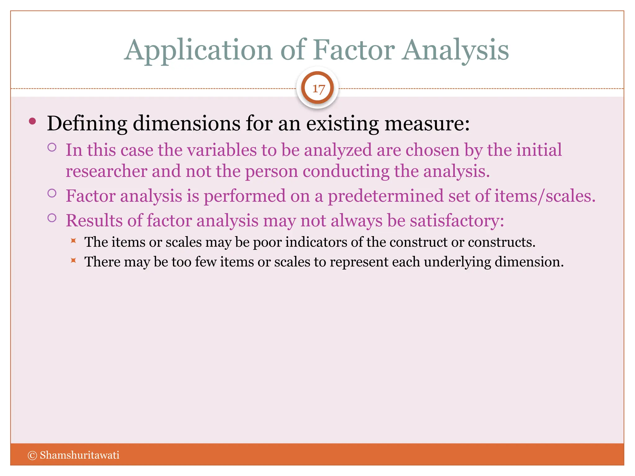 Application of Factor Analysis
17
 Defining dimensions for an existing measure:
 In this case the variables to be analyzed are chosen by the initial
researcher and not the person conducting the analysis.
 Factor analysis is performed on a predetermined set of items/scales.
 Results of factor analysis may not always be satisfactory:
 The items or scales may be poor indicators of the construct or constructs.
 There may be too few items or scales to represent each underlying dimension.
© Shamshuritawati
 