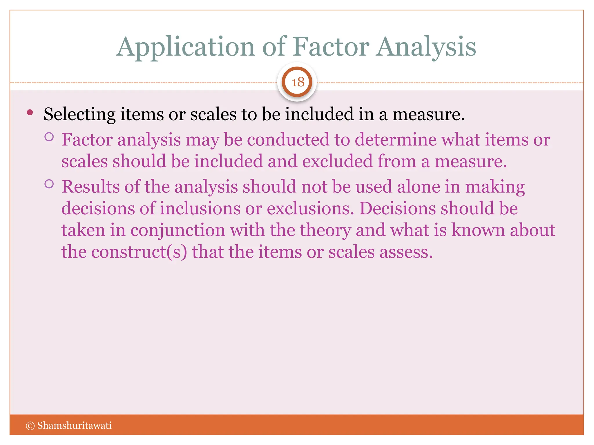 Application of Factor Analysis
18
 Selecting items or scales to be included in a measure.
 Factor analysis may be conducted to determine what items or
scales should be included and excluded from a measure.
 Results of the analysis should not be used alone in making
decisions of inclusions or exclusions. Decisions should be
taken in conjunction with the theory and what is known about
the construct(s) that the items or scales assess.
© Shamshuritawati
 