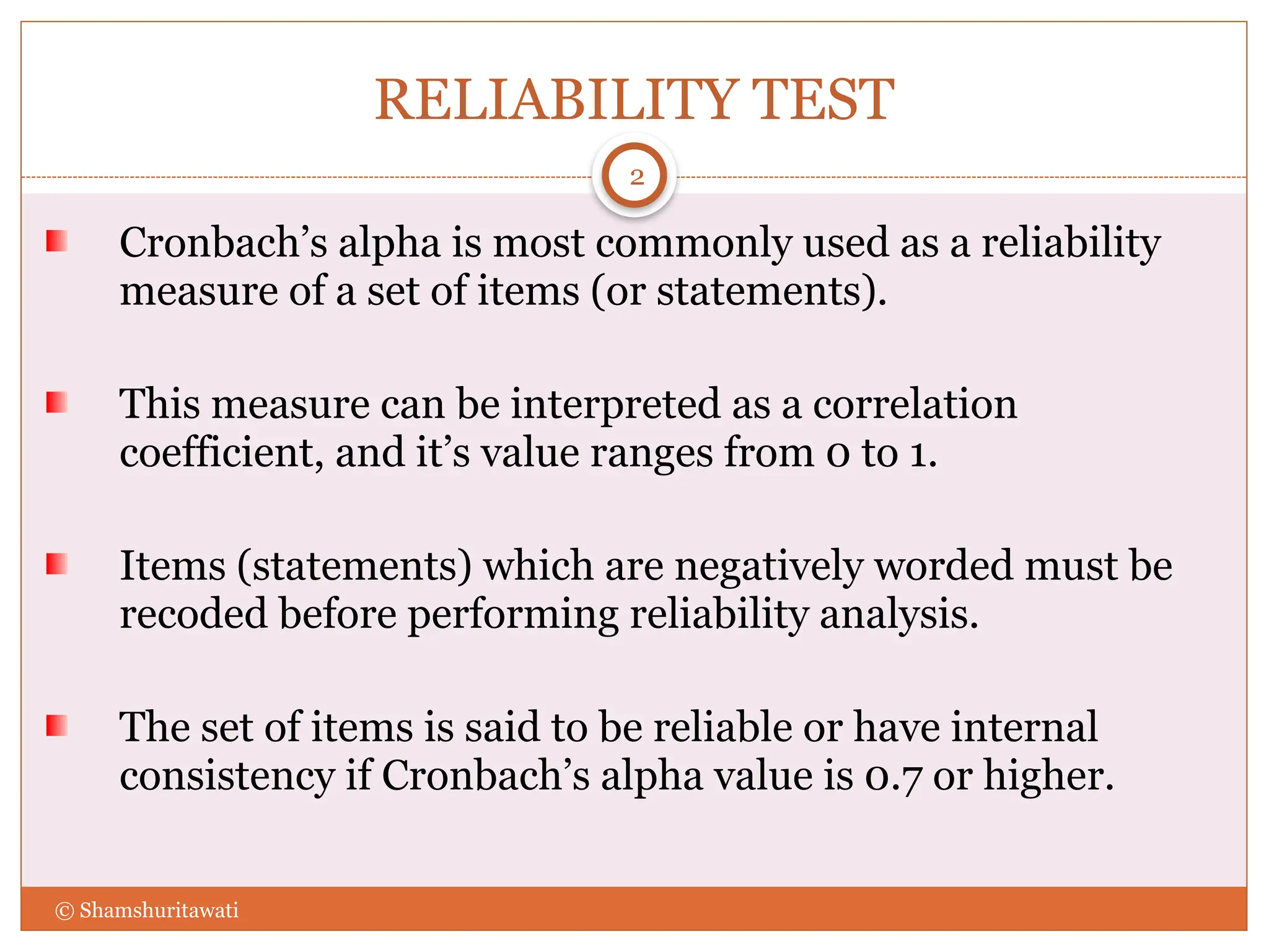 RELIABILITY TEST
Cronbach’s alpha is most commonly used as a reliability
measure of a set of items (or statements).
This measure can be interpreted as a correlation
coefficient, and it’s value ranges from 0 to 1.
Items (statements) which are negatively worded must be
recoded before performing reliability analysis.
The set of items is said to be reliable or have internal
consistency if Cronbach’s alpha value is 0.7 or higher.
2
© Shamshuritawati
 