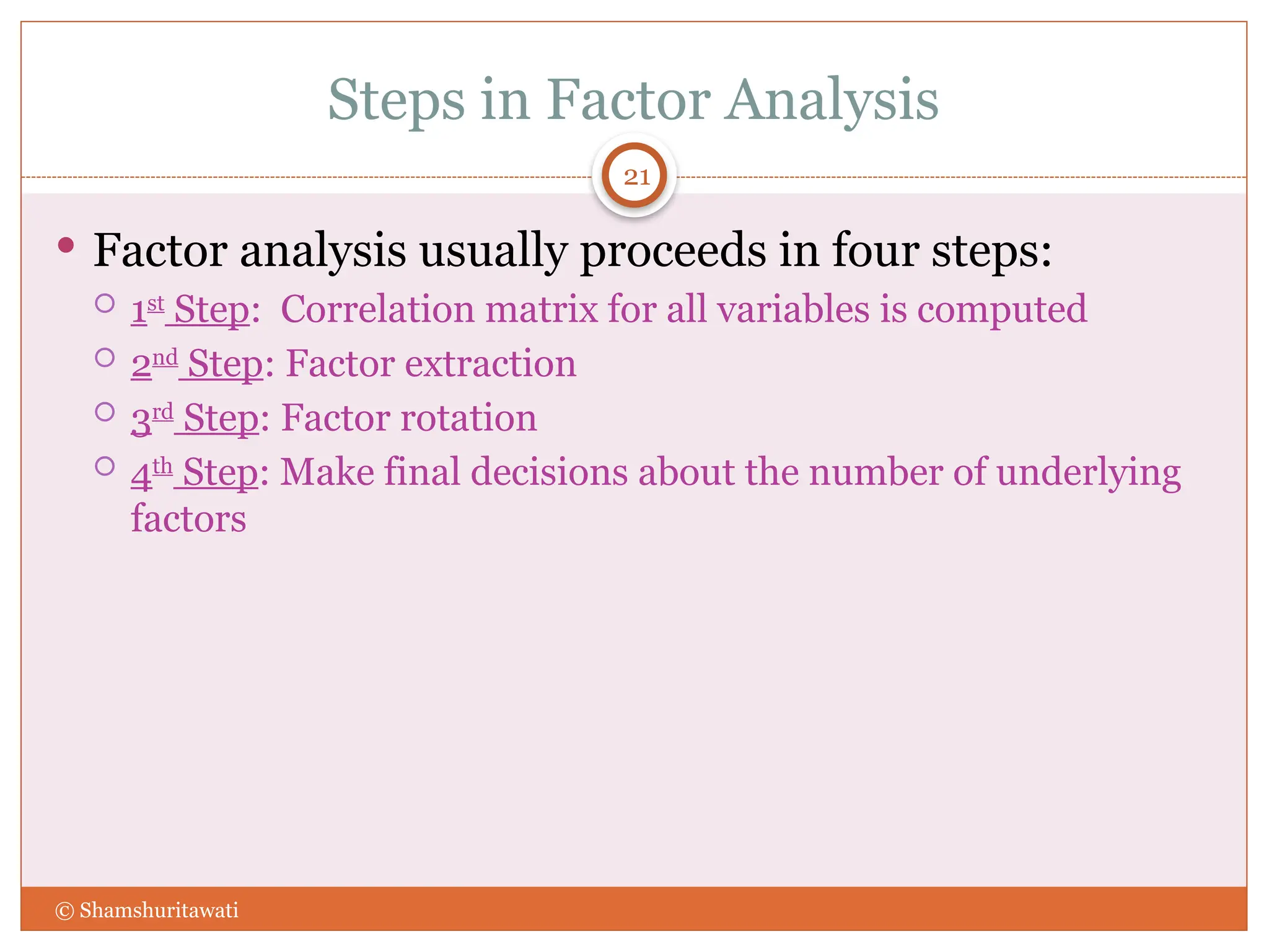 Steps in Factor Analysis
21
 Factor analysis usually proceeds in four steps:
 1st
Step: Correlation matrix for all variables is computed
 2nd
Step: Factor extraction
 3rd
Step: Factor rotation
 4th
Step: Make final decisions about the number of underlying
factors
© Shamshuritawati
 