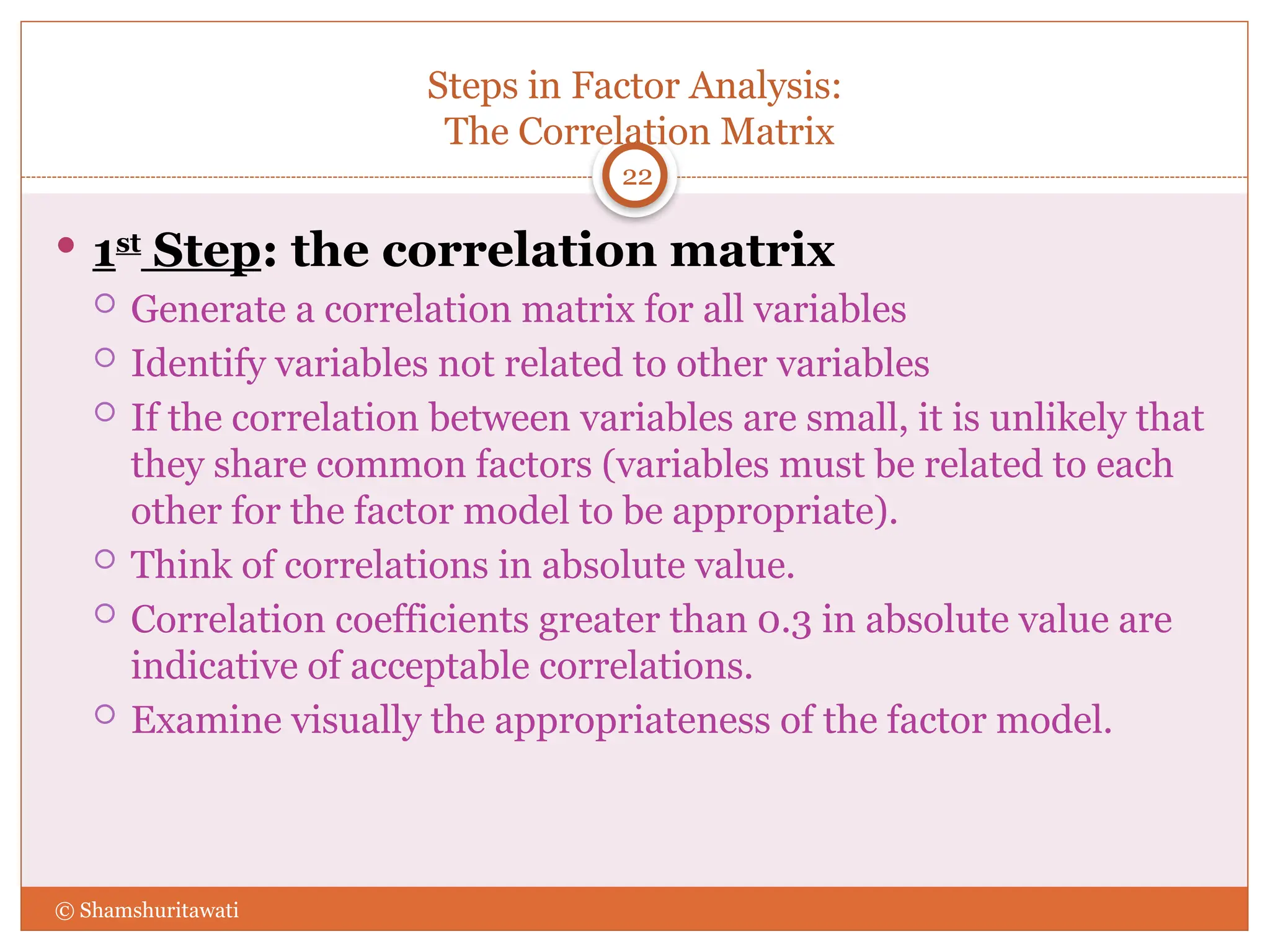 Steps in Factor Analysis:
The Correlation Matrix
22
 1st
Step: the correlation matrix
 Generate a correlation matrix for all variables
 Identify variables not related to other variables
 If the correlation between variables are small, it is unlikely that
they share common factors (variables must be related to each
other for the factor model to be appropriate).
 Think of correlations in absolute value.
 Correlation coefficients greater than 0.3 in absolute value are
indicative of acceptable correlations.
 Examine visually the appropriateness of the factor model.
© Shamshuritawati
 