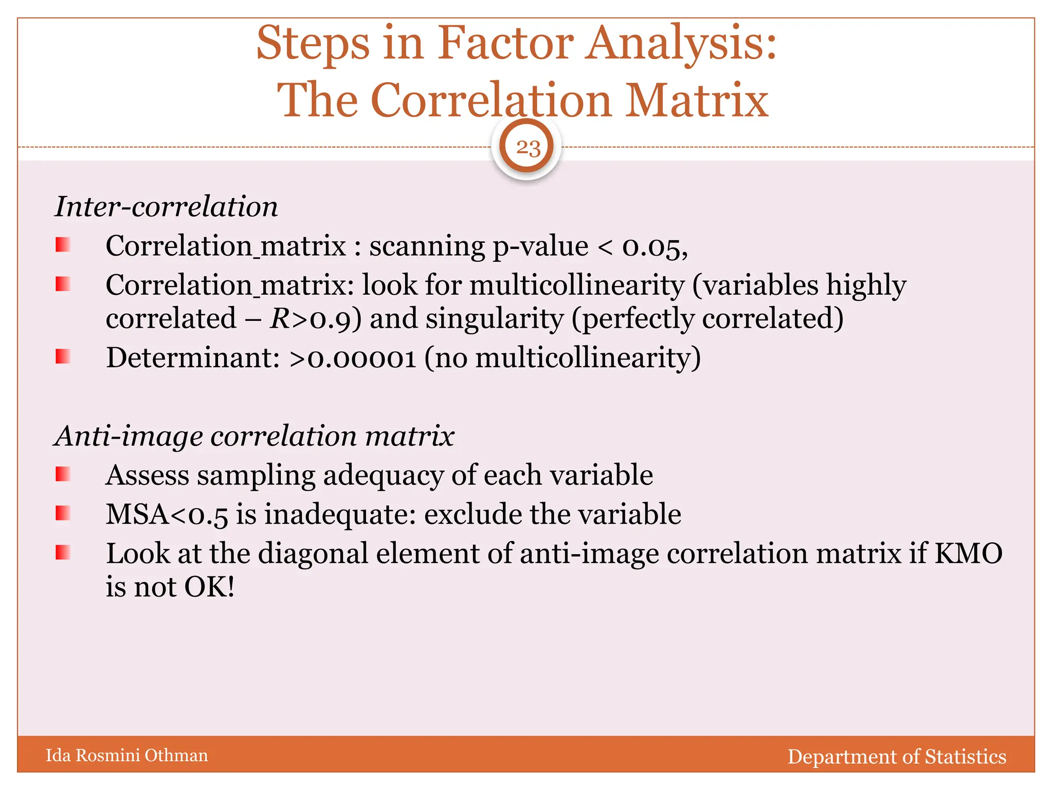 Steps in Factor Analysis:
The Correlation Matrix
Inter-correlation
Correlation matrix : scanning p-value < 0.05,
Correlation matrix: look for multicollinearity (variables highly
correlated – R>0.9) and singularity (perfectly correlated)
Determinant: >0.00001 (no multicollinearity)
Anti-image correlation matrix
Assess sampling adequacy of each variable
MSA<0.5 is inadequate: exclude the variable
Look at the diagonal element of anti-image correlation matrix if KMO
is not OK!
Department of Statistics
Ida Rosmini Othman
23
 