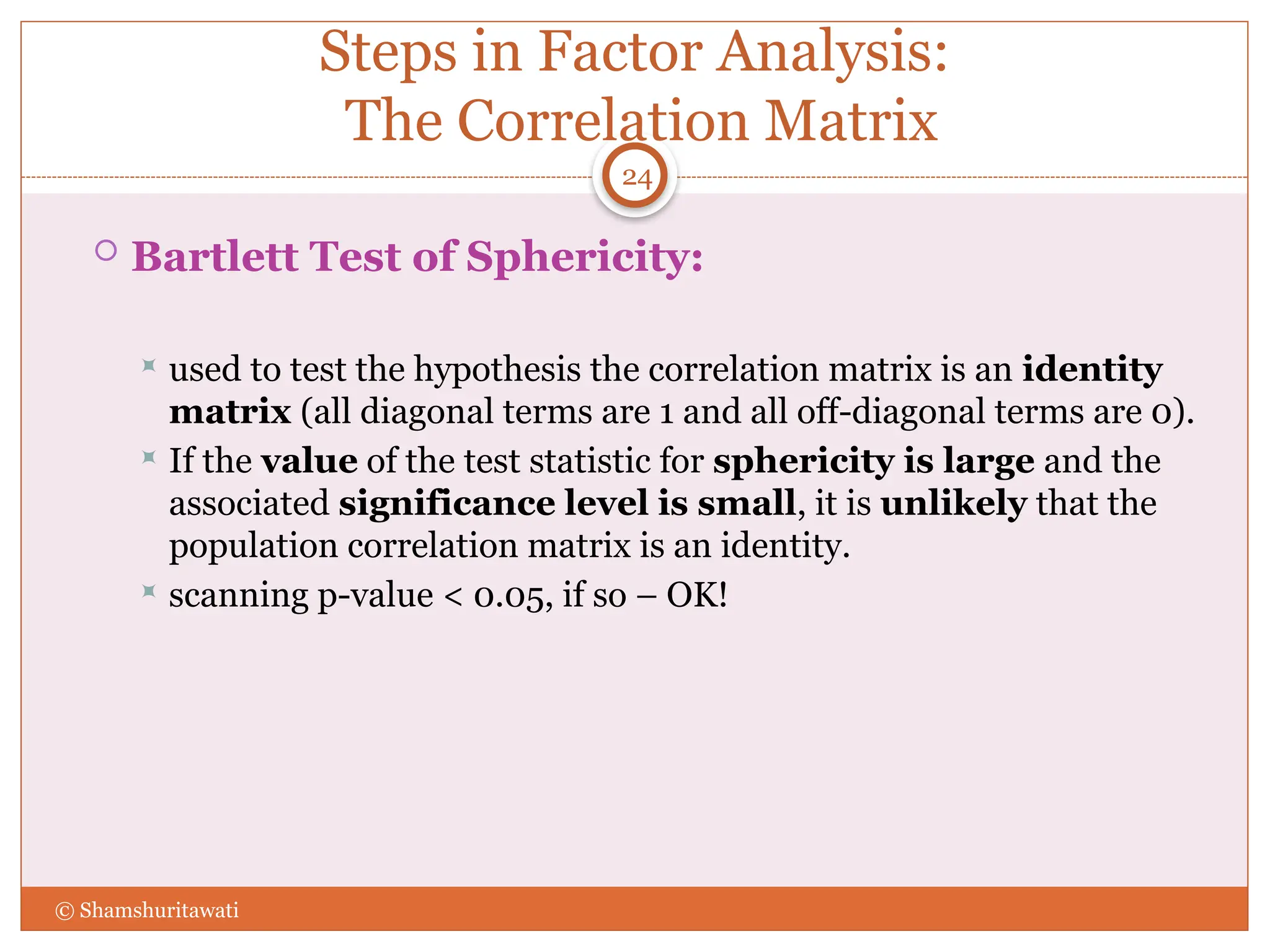 Steps in Factor Analysis:
The Correlation Matrix
 Bartlett Test of Sphericity:
 used to test the hypothesis the correlation matrix is an identity
matrix (all diagonal terms are 1 and all off-diagonal terms are 0).
 If the value of the test statistic for sphericity is large and the
associated significance level is small, it is unlikely that the
population correlation matrix is an identity.
 scanning p-value < 0.05, if so – OK!
24
© Shamshuritawati
 