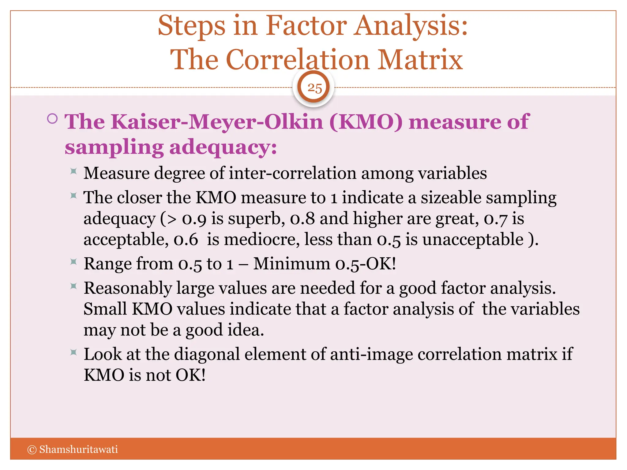 Steps in Factor Analysis:
The Correlation Matrix
 The Kaiser-Meyer-Olkin (KMO) measure of
sampling adequacy:
 Measure degree of inter-correlation among variables
 The closer the KMO measure to 1 indicate a sizeable sampling
adequacy (> 0.9 is superb, 0.8 and higher are great, 0.7 is
acceptable, 0.6 is mediocre, less than 0.5 is unacceptable ).
 Range from 0.5 to 1 – Minimum 0.5-OK!
 Reasonably large values are needed for a good factor analysis.
Small KMO values indicate that a factor analysis of the variables
may not be a good idea.
 Look at the diagonal element of anti-image correlation matrix if
KMO is not OK!
25
© Shamshuritawati
 