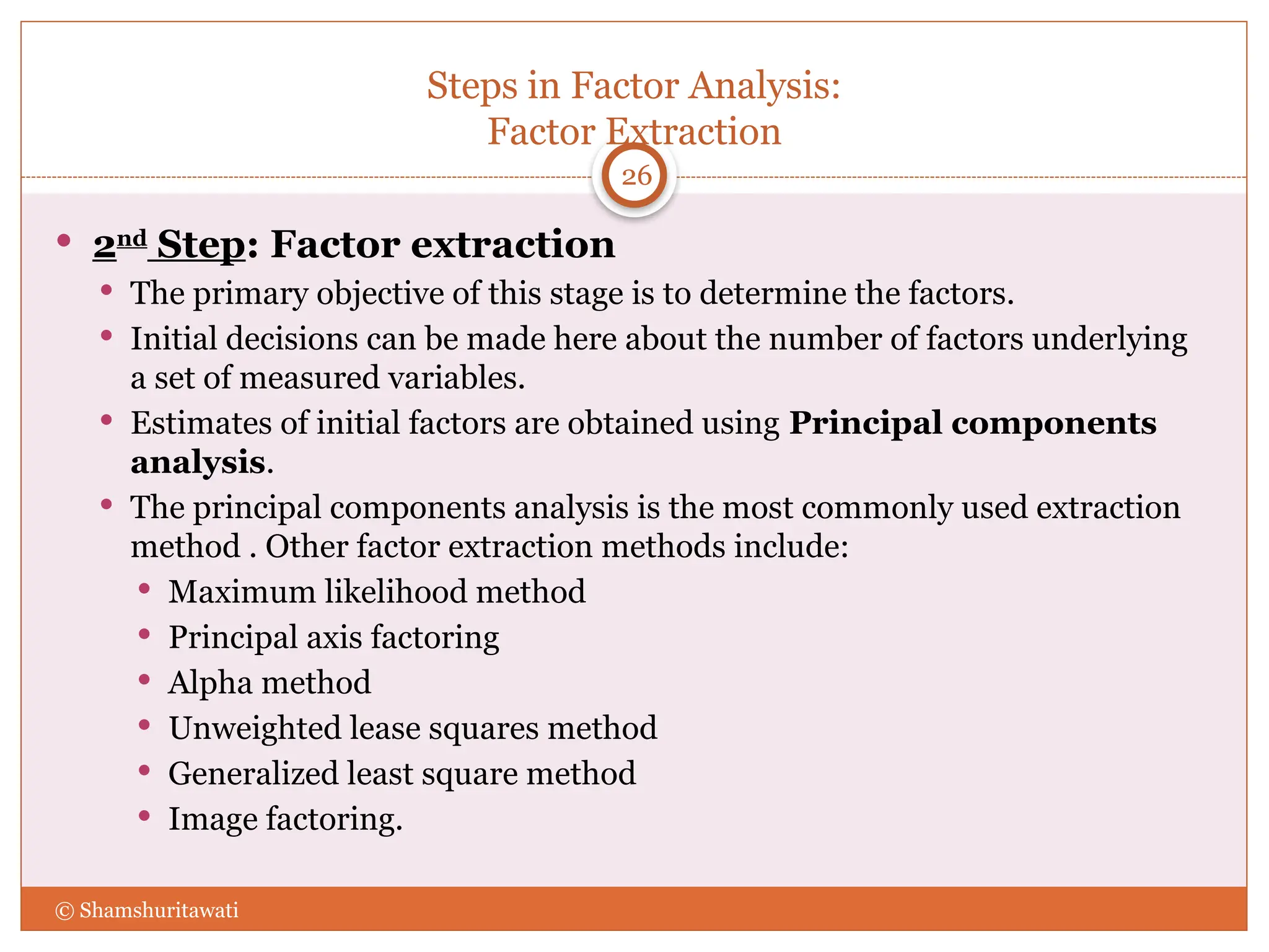 Steps in Factor Analysis:
Factor Extraction
26
 2nd
Step: Factor extraction
 The primary objective of this stage is to determine the factors.
 Initial decisions can be made here about the number of factors underlying
a set of measured variables.
 Estimates of initial factors are obtained using Principal components
analysis.
 The principal components analysis is the most commonly used extraction
method . Other factor extraction methods include:
 Maximum likelihood method
 Principal axis factoring
 Alpha method
 Unweighted lease squares method
 Generalized least square method
 Image factoring.
© Shamshuritawati
 