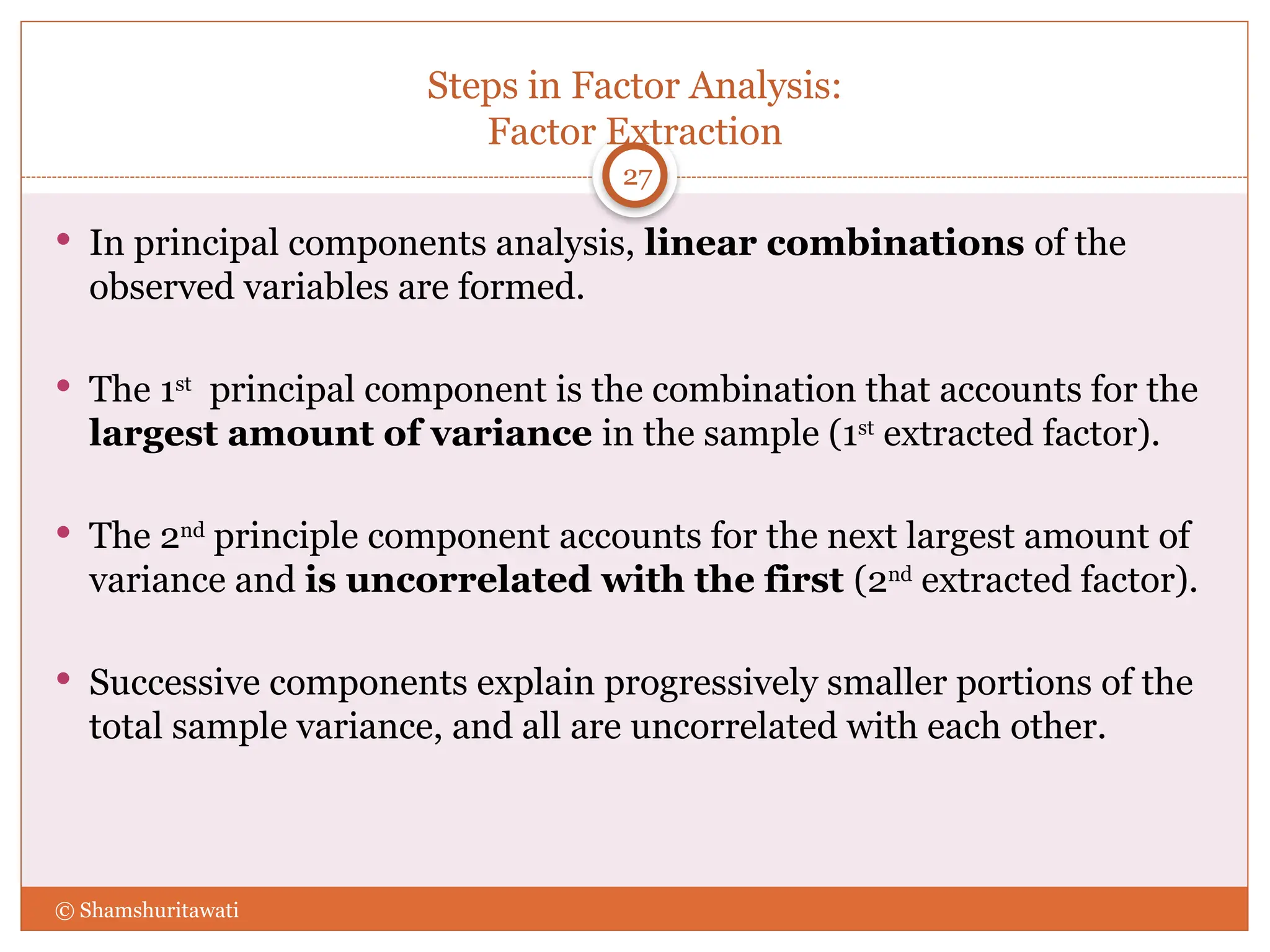 Steps in Factor Analysis:
Factor Extraction
27
 In principal components analysis, linear combinations of the
observed variables are formed.
 The 1st
principal component is the combination that accounts for the
largest amount of variance in the sample (1st
extracted factor).
 The 2nd
principle component accounts for the next largest amount of
variance and is uncorrelated with the first (2nd
extracted factor).
 Successive components explain progressively smaller portions of the
total sample variance, and all are uncorrelated with each other.
© Shamshuritawati
 