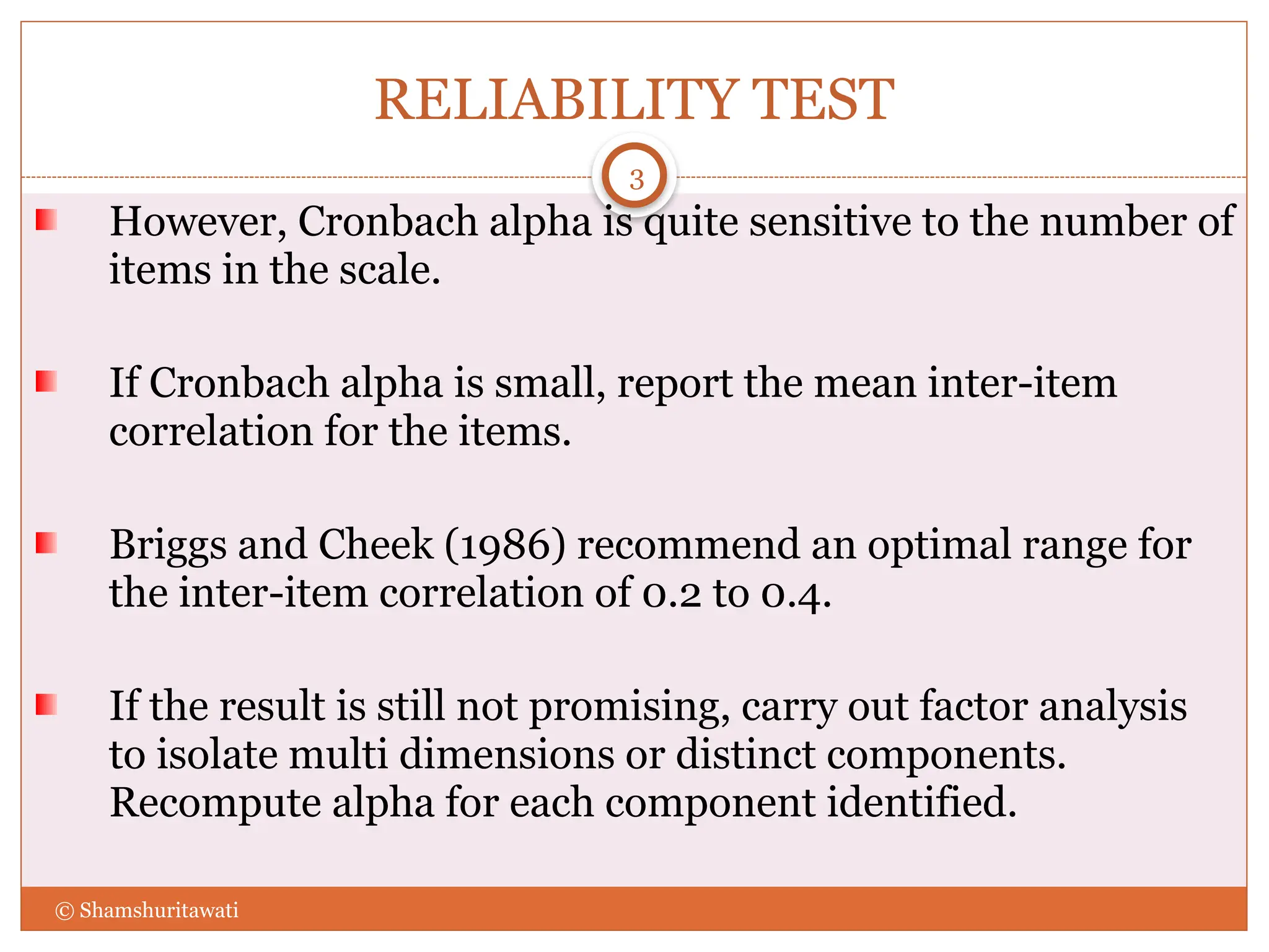 RELIABILITY TEST
However, Cronbach alpha is quite sensitive to the number of
items in the scale.
If Cronbach alpha is small, report the mean inter-item
correlation for the items.
Briggs and Cheek (1986) recommend an optimal range for
the inter-item correlation of 0.2 to 0.4.
If the result is still not promising, carry out factor analysis
to isolate multi dimensions or distinct components.
Recompute alpha for each component identified.
3
© Shamshuritawati
 