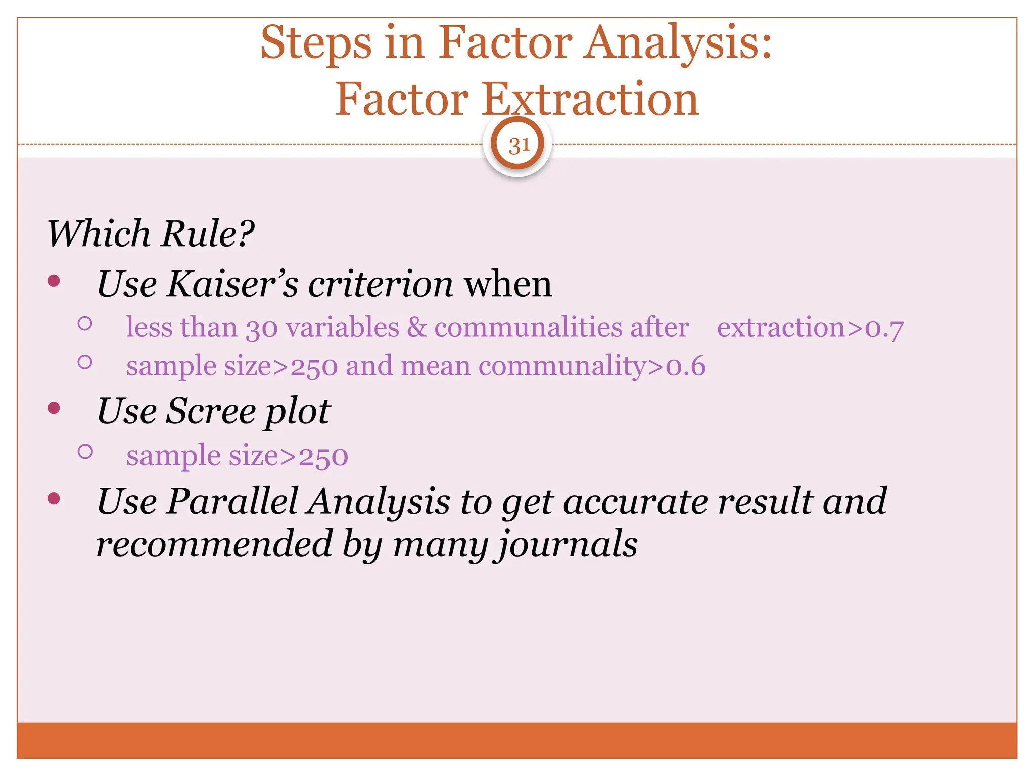 Steps in Factor Analysis:
Factor Extraction
Which Rule?
 Use Kaiser’s criterion when
 less than 30 variables & communalities after extraction>0.7
 sample size>250 and mean communality>0.6
 Use Scree plot
 sample size>250
 Use Parallel Analysis to get accurate result and
recommended by many journals
31
 