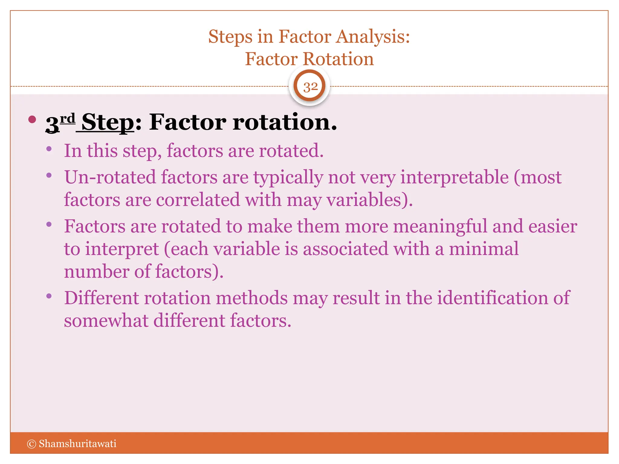 Steps in Factor Analysis:
Factor Rotation
32
 3rd
Step: Factor rotation.
 In this step, factors are rotated.
 Un-rotated factors are typically not very interpretable (most
factors are correlated with may variables).
 Factors are rotated to make them more meaningful and easier
to interpret (each variable is associated with a minimal
number of factors).
 Different rotation methods may result in the identification of
somewhat different factors.
© Shamshuritawati
 