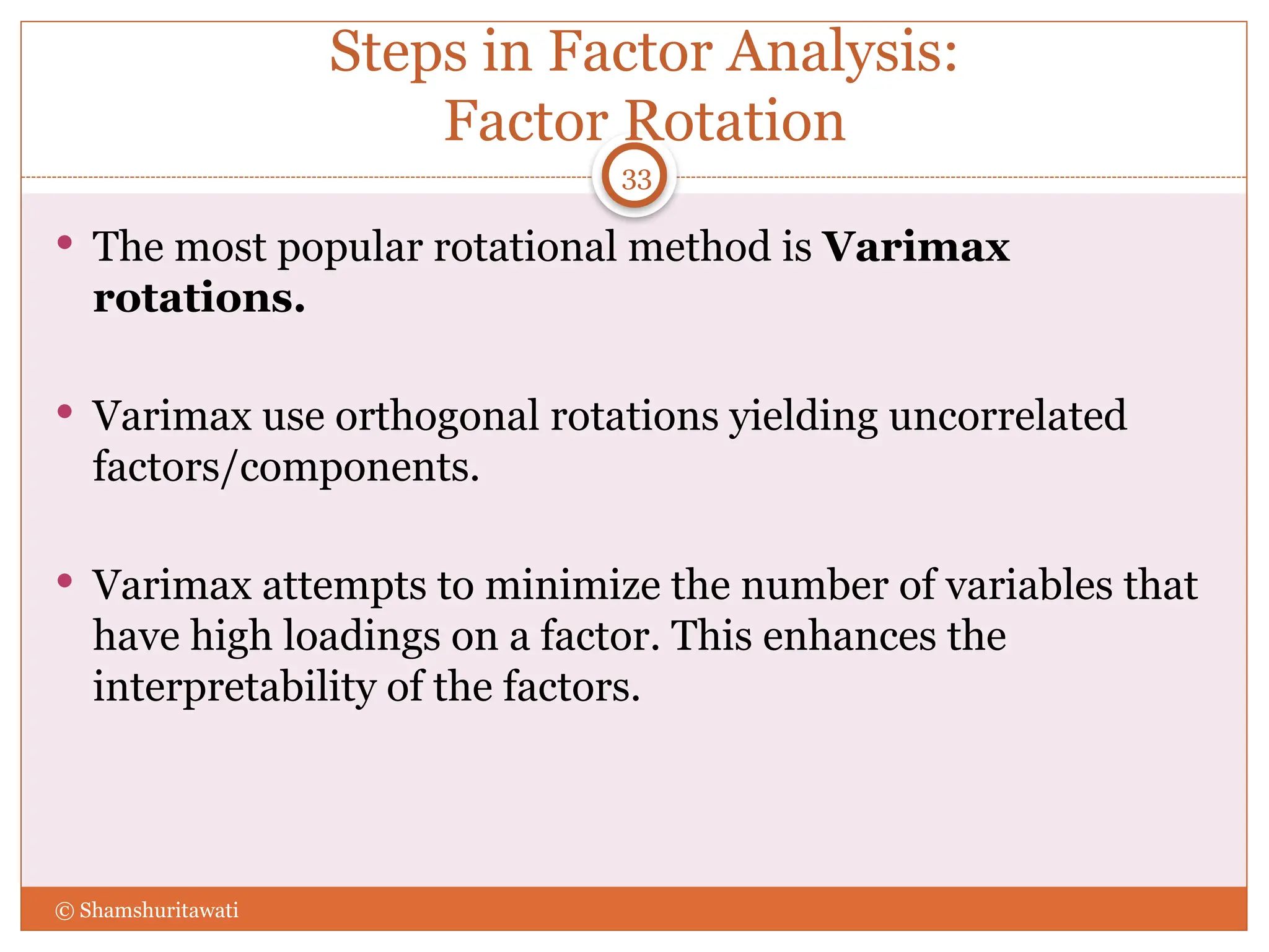 Steps in Factor Analysis:
Factor Rotation
 The most popular rotational method is Varimax
rotations.
 Varimax use orthogonal rotations yielding uncorrelated
factors/components.
 Varimax attempts to minimize the number of variables that
have high loadings on a factor. This enhances the
interpretability of the factors.
33
© Shamshuritawati
 