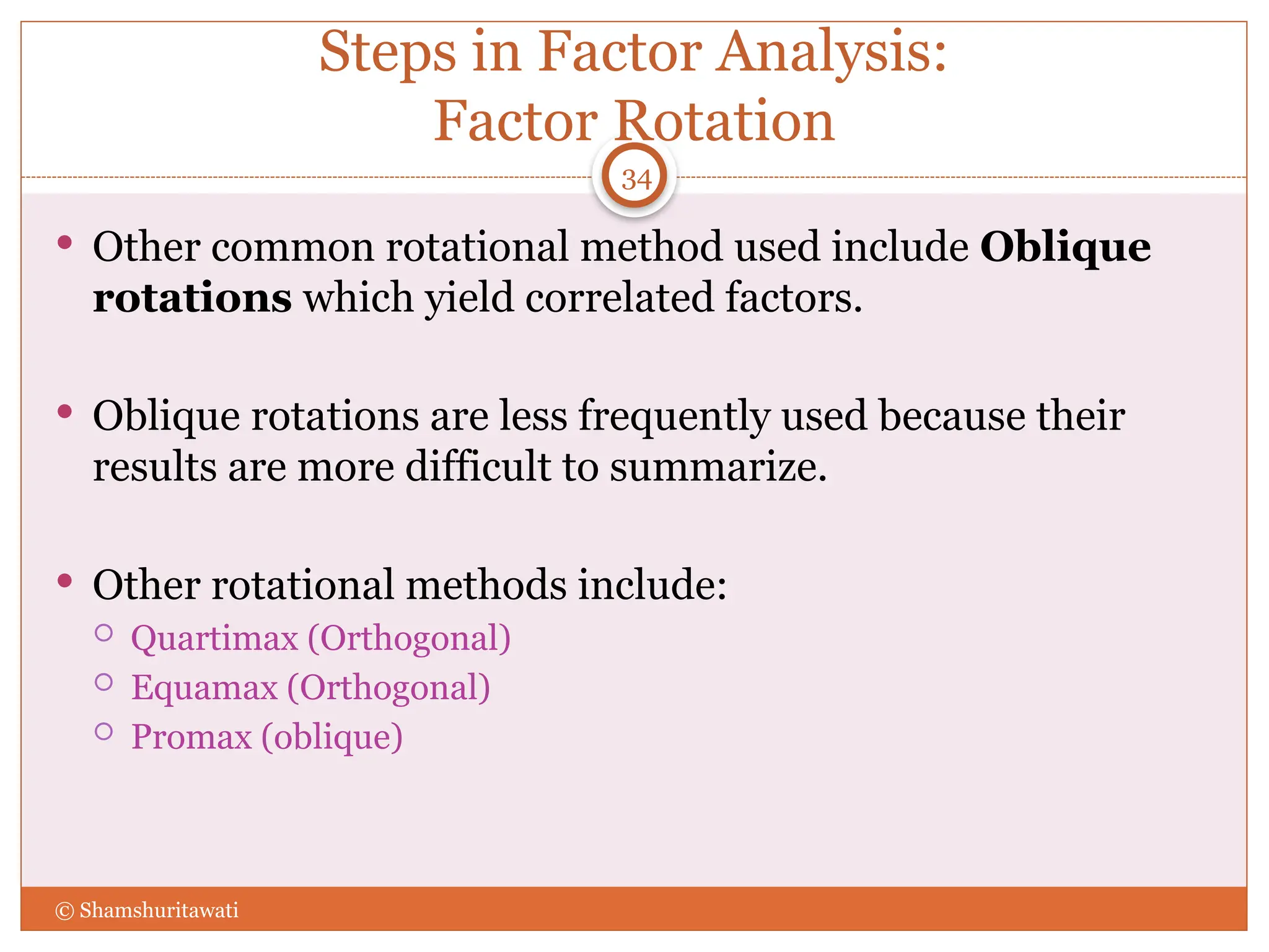Steps in Factor Analysis:
Factor Rotation
 Other common rotational method used include Oblique
rotations which yield correlated factors.
 Oblique rotations are less frequently used because their
results are more difficult to summarize.
 Other rotational methods include:
 Quartimax (Orthogonal)
 Equamax (Orthogonal)
 Promax (oblique)
34
© Shamshuritawati
 