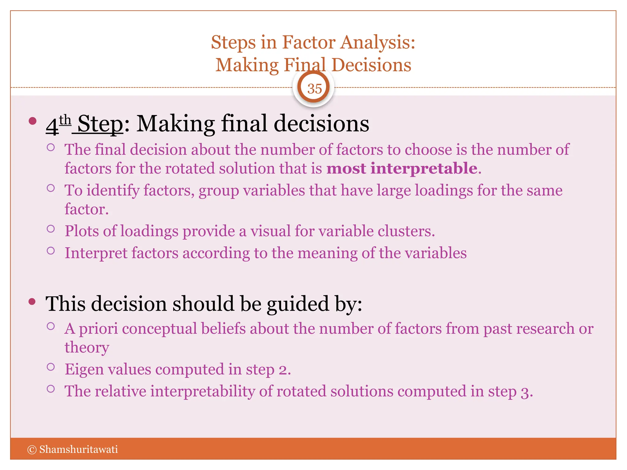 Steps in Factor Analysis:
Making Final Decisions
35
 4th
Step: Making final decisions
 The final decision about the number of factors to choose is the number of
factors for the rotated solution that is most interpretable.
 To identify factors, group variables that have large loadings for the same
factor.
 Plots of loadings provide a visual for variable clusters.
 Interpret factors according to the meaning of the variables
 This decision should be guided by:
 A priori conceptual beliefs about the number of factors from past research or
theory
 Eigen values computed in step 2.
 The relative interpretability of rotated solutions computed in step 3.
© Shamshuritawati
 