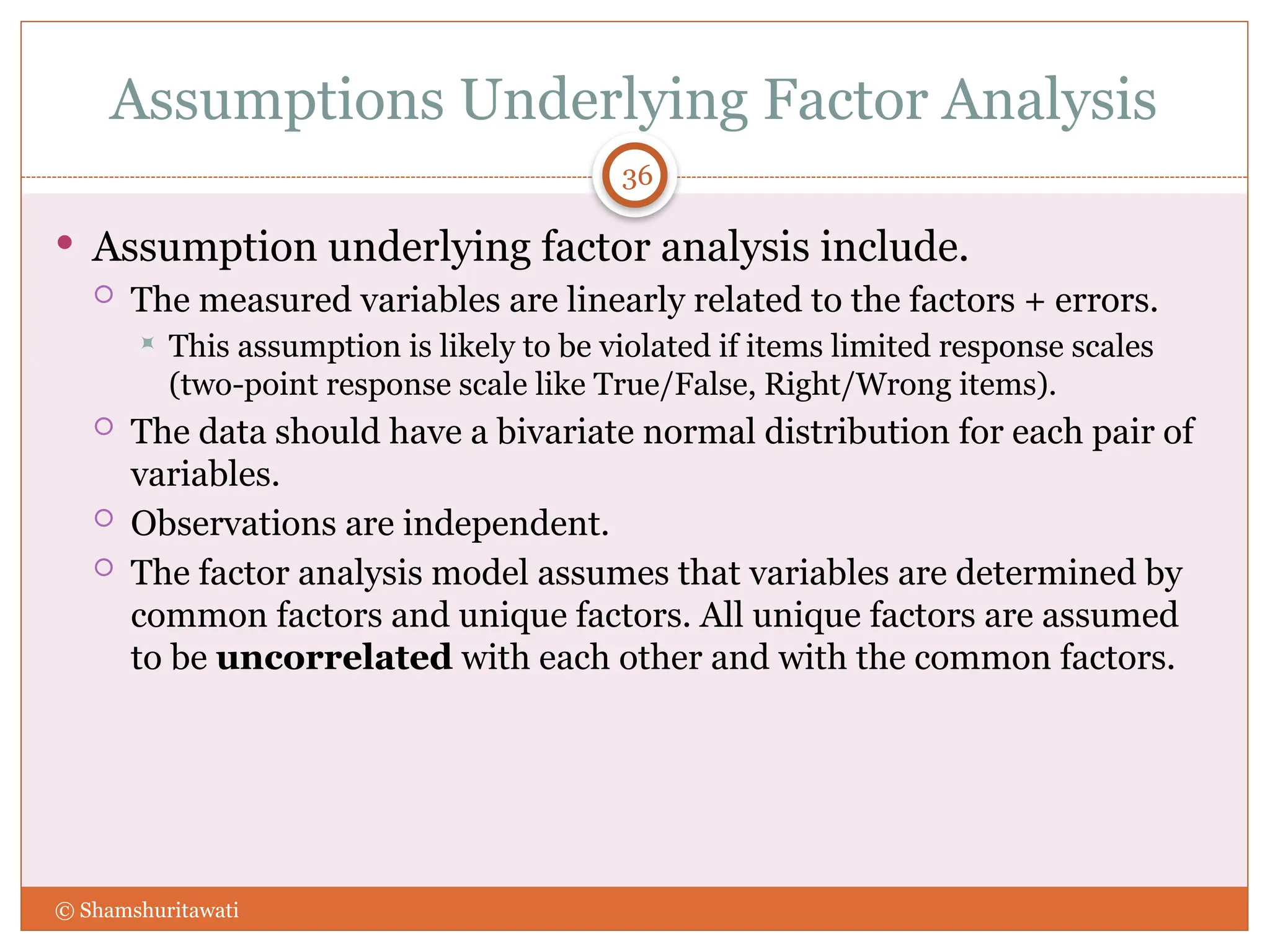 Assumptions Underlying Factor Analysis
36
 Assumption underlying factor analysis include.
 The measured variables are linearly related to the factors + errors.
 This assumption is likely to be violated if items limited response scales
(two-point response scale like True/False, Right/Wrong items).
 The data should have a bivariate normal distribution for each pair of
variables.
 Observations are independent.
 The factor analysis model assumes that variables are determined by
common factors and unique factors. All unique factors are assumed
to be uncorrelated with each other and with the common factors.
© Shamshuritawati
 