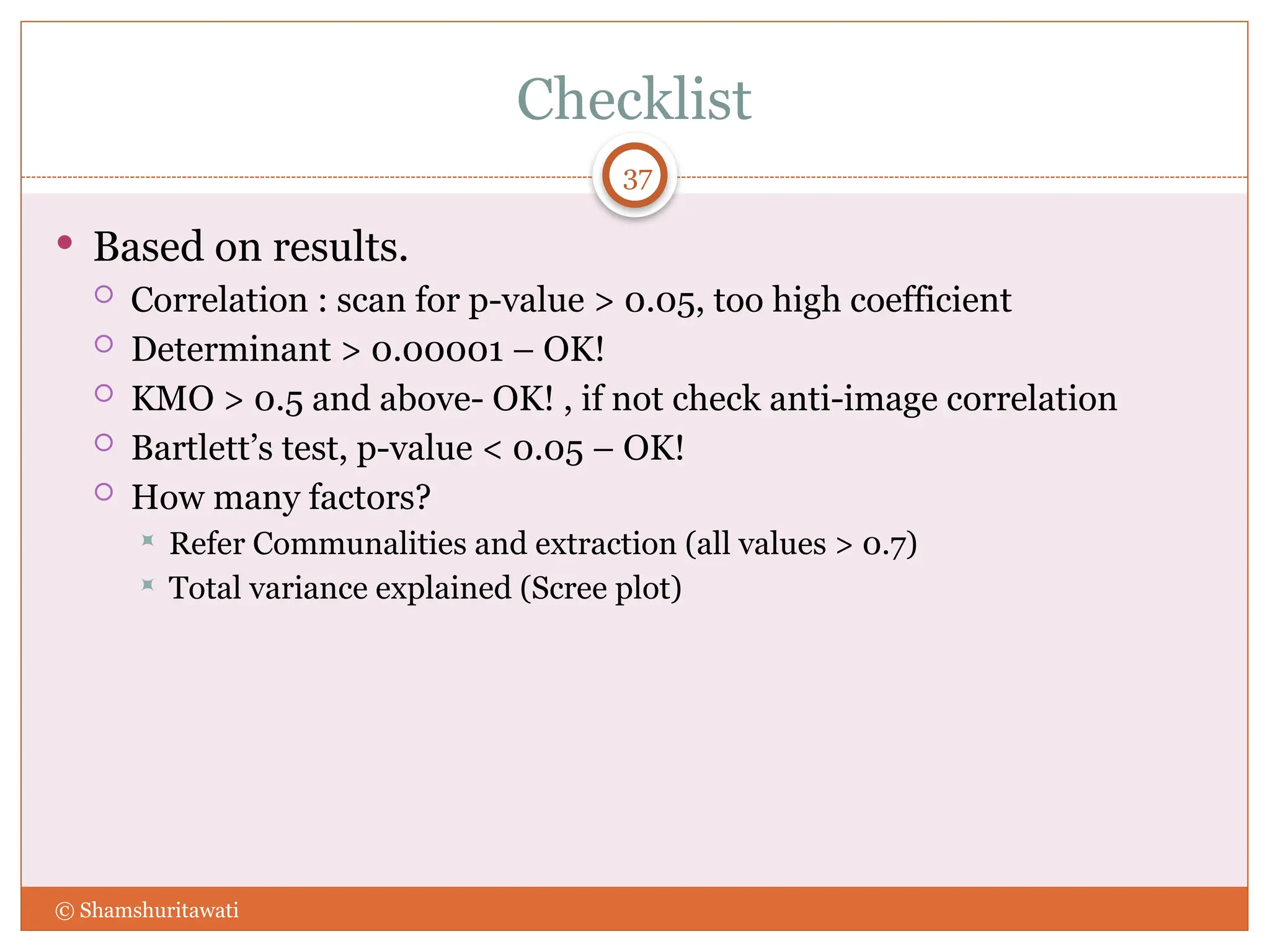 Checklist
37
 Based on results.
 Correlation : scan for p-value > 0.05, too high coefficient
 Determinant > 0.00001 – OK!
 KMO > 0.5 and above- OK! , if not check anti-image correlation
 Bartlett’s test, p-value < 0.05 – OK!
 How many factors?
 Refer Communalities and extraction (all values > 0.7)
 Total variance explained (Scree plot)
© Shamshuritawati
 
