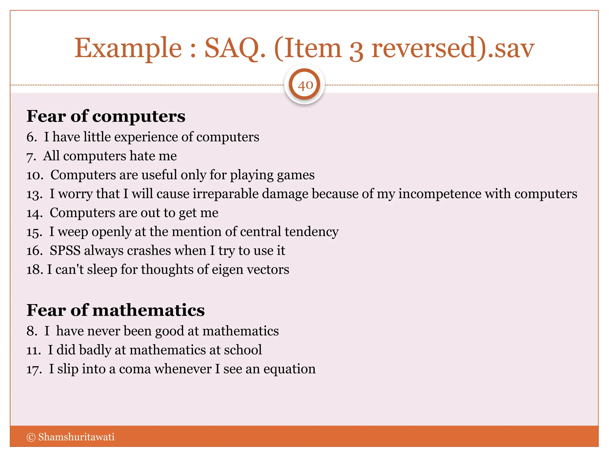 Example : SAQ. (Item 3 reversed).sav
Fear of computers
6. I have little experience of computers
7. All computers hate me
10. Computers are useful only for playing games
13. I worry that I will cause irreparable damage because of my incompetence with computers
14. Computers are out to get me
15. I weep openly at the mention of central tendency
16. SPSS always crashes when I try to use it
18. I can't sleep for thoughts of eigen vectors
Fear of mathematics
8. I have never been good at mathematics
11. I did badly at mathematics at school
17. I slip into a coma whenever I see an equation
© Shamshuritawati
40
 