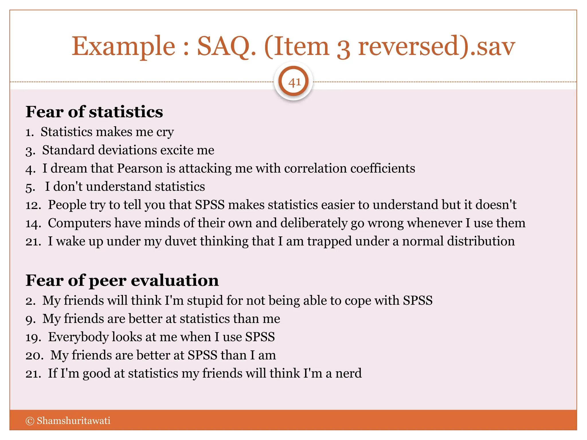 Example : SAQ. (Item 3 reversed).sav
Fear of statistics
1. Statistics makes me cry
3. Standard deviations excite me
4. I dream that Pearson is attacking me with correlation coefficients
5. I don't understand statistics
12. People try to tell you that SPSS makes statistics easier to understand but it doesn't
14. Computers have minds of their own and deliberately go wrong whenever I use them
21. I wake up under my duvet thinking that I am trapped under a normal distribution
Fear of peer evaluation
2. My friends will think I'm stupid for not being able to cope with SPSS
9. My friends are better at statistics than me
19. Everybody looks at me when I use SPSS
20. My friends are better at SPSS than I am
21. If I'm good at statistics my friends will think I'm a nerd
© Shamshuritawati
41
 