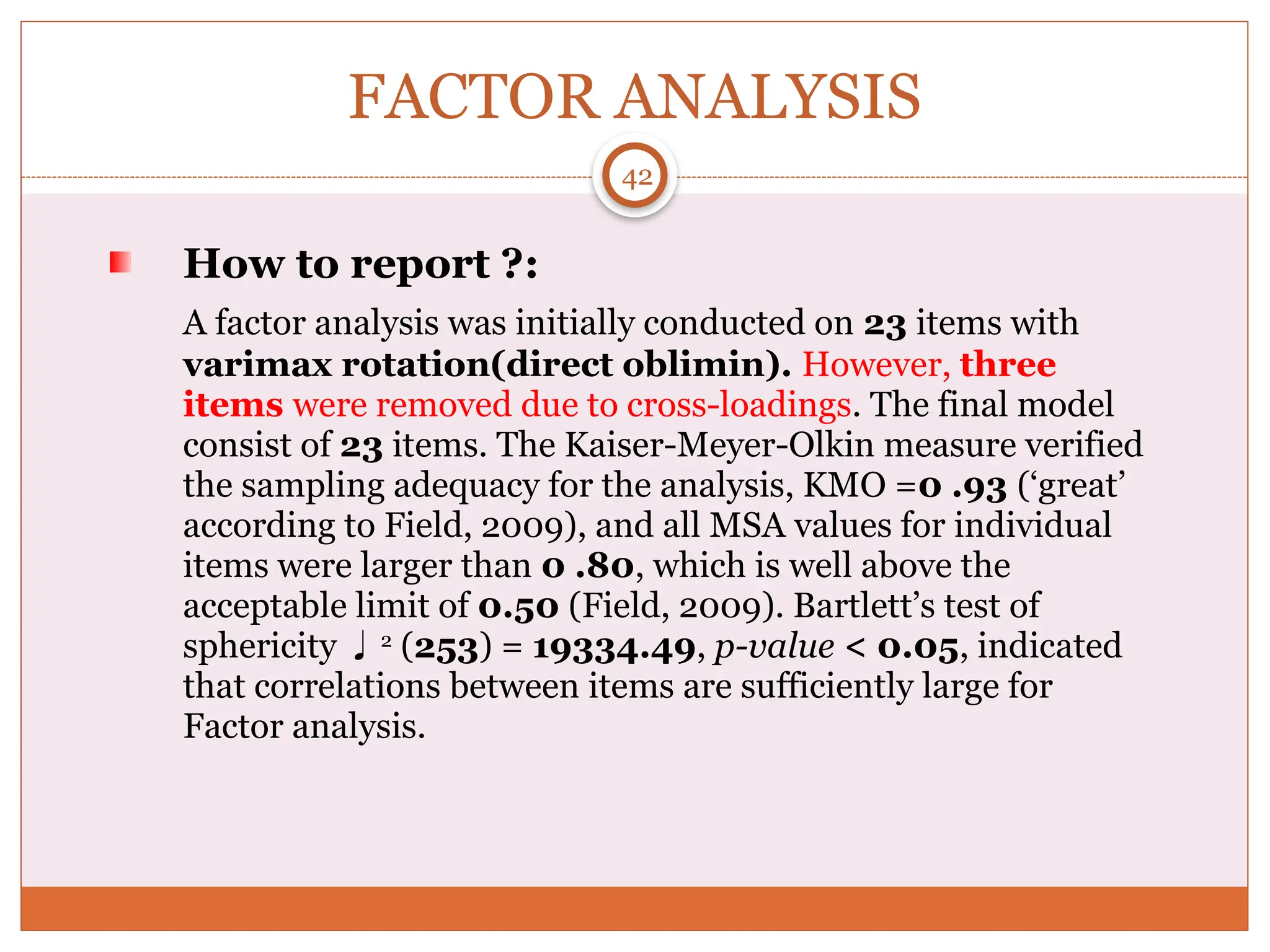 FACTOR ANALYSIS
How to report ?:
A factor analysis was initially conducted on 23 items with
varimax rotation(direct oblimin). However, three
items were removed due to cross-loadings. The final model
consist of 23 items. The Kaiser-Meyer-Olkin measure verified
the sampling adequacy for the analysis, KMO =0 .93 (‘great’
according to Field, 2009), and all MSA values for individual
items were larger than 0 .80, which is well above the
acceptable limit of 0.50 (Field, 2009). Bartlett’s test of
sphericity 2
(253) = 19334.49, p-value < 0.05, indicated
that correlations between items are sufficiently large for
Factor analysis.
42
 