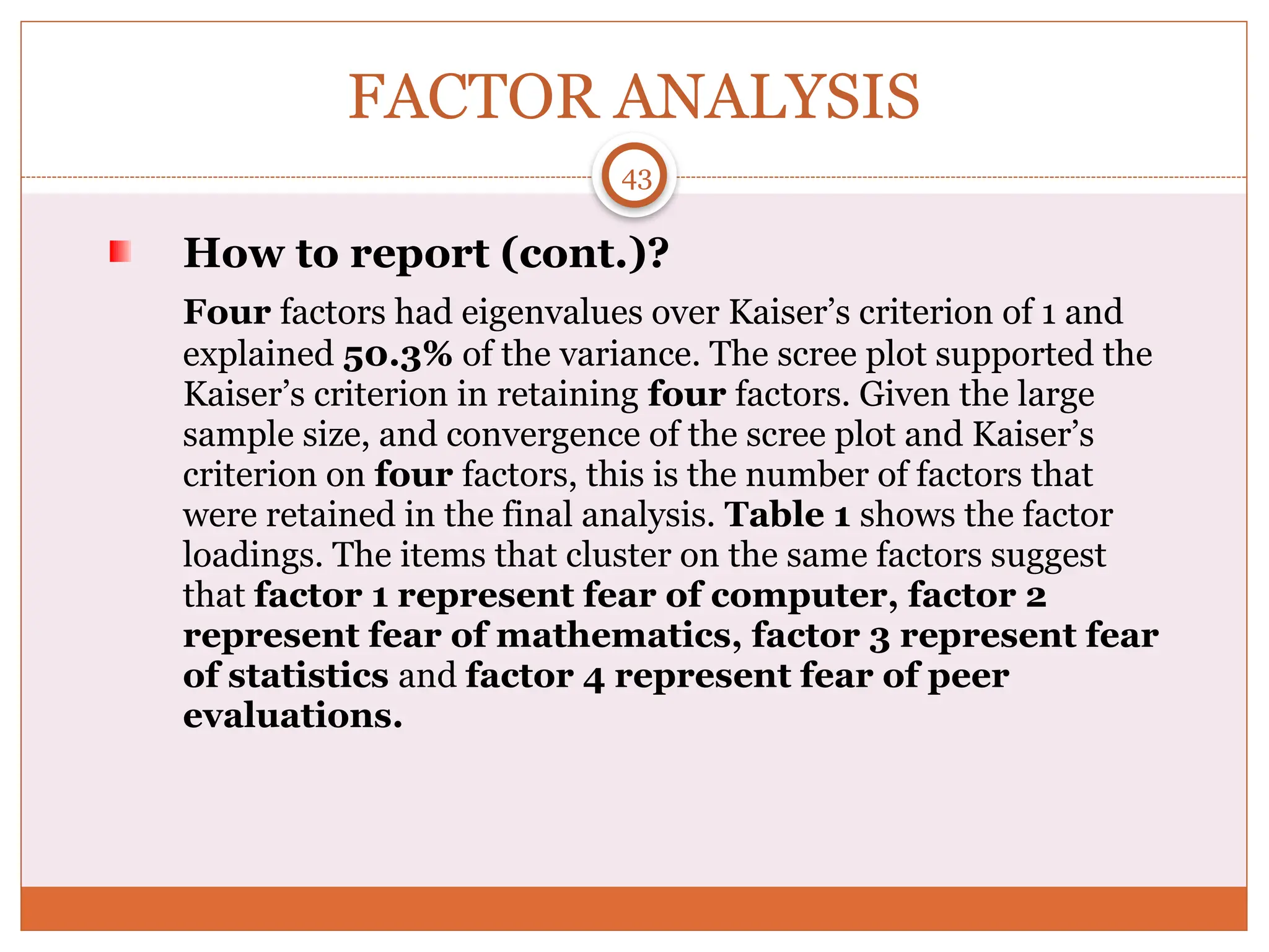 FACTOR ANALYSIS
How to report (cont.)?
Four factors had eigenvalues over Kaiser’s criterion of 1 and
explained 50.3% of the variance. The scree plot supported the
Kaiser’s criterion in retaining four factors. Given the large
sample size, and convergence of the scree plot and Kaiser’s
criterion on four factors, this is the number of factors that
were retained in the final analysis. Table 1 shows the factor
loadings. The items that cluster on the same factors suggest
that factor 1 represent fear of computer, factor 2
represent fear of mathematics, factor 3 represent fear
of statistics and factor 4 represent fear of peer
evaluations.
43
 