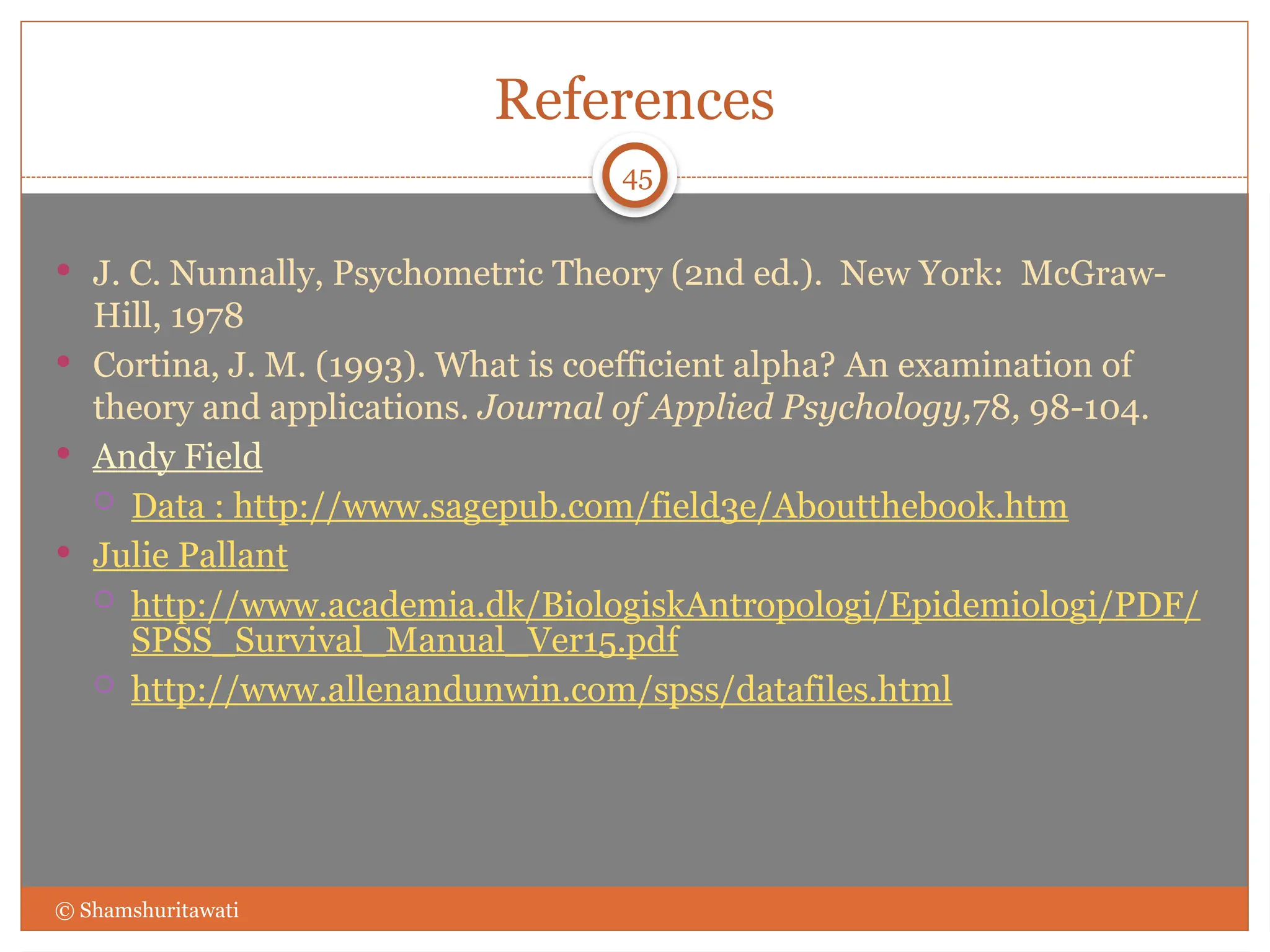 References
 J. C. Nunnally, Psychometric Theory (2nd ed.). New York: McGraw-
Hill, 1978
 Cortina, J. M. (1993). What is coefficient alpha? An examination of
theory and applications. Journal of Applied Psychology,78, 98-104.
 Andy Field
 Data : http://www.sagepub.com/field3e/Aboutthebook.htm
 Julie Pallant
 http://www.academia.dk/BiologiskAntropologi/Epidemiologi/PDF/
SPSS_Survival_Manual_Ver15.pdf
 http://www.allenandunwin.com/spss/datafiles.html
© Shamshuritawati
45
 
