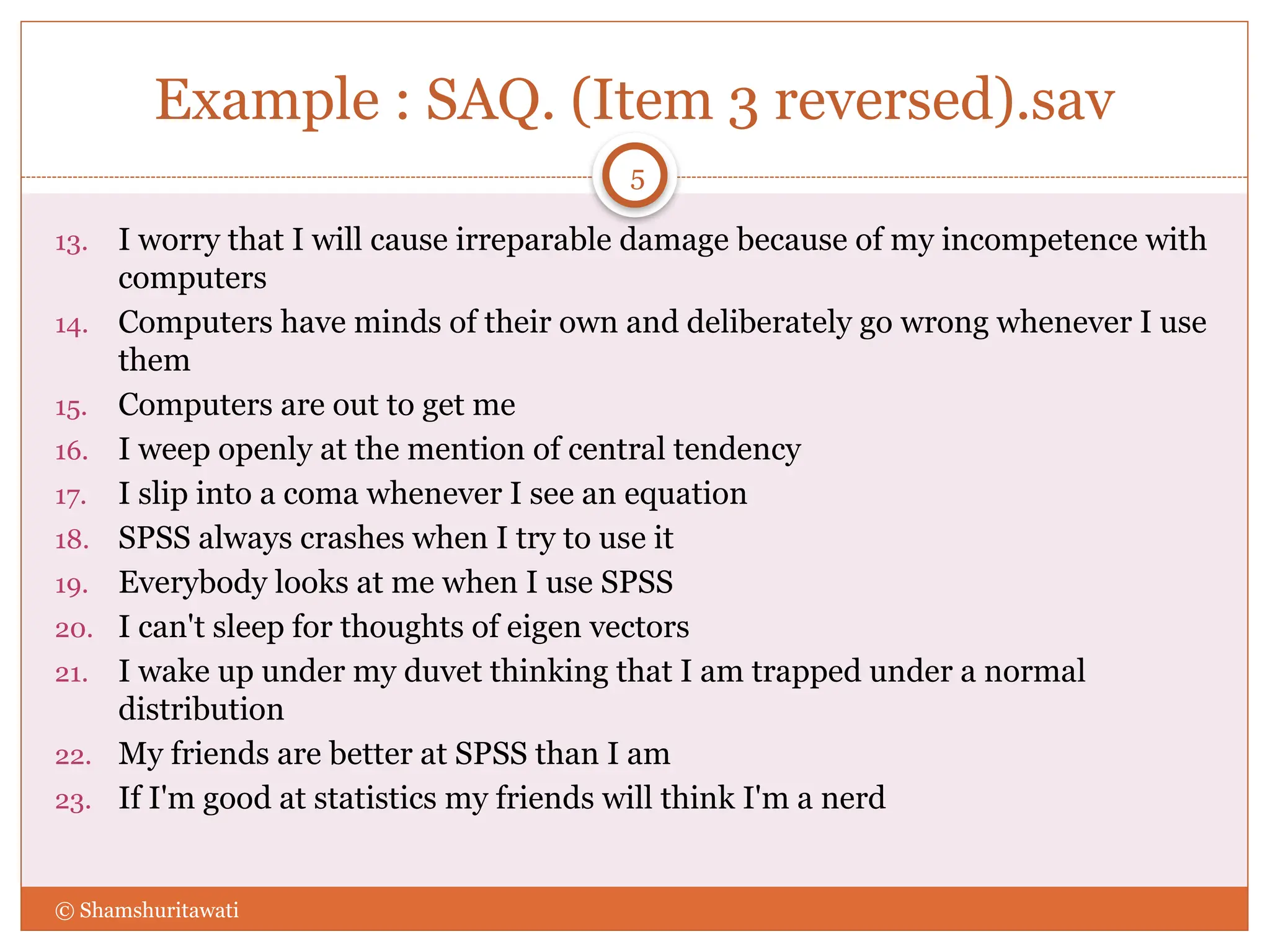 Example : SAQ. (Item 3 reversed).sav
13. I worry that I will cause irreparable damage because of my incompetence with
computers
14. Computers have minds of their own and deliberately go wrong whenever I use
them
15. Computers are out to get me
16. I weep openly at the mention of central tendency
17. I slip into a coma whenever I see an equation
18. SPSS always crashes when I try to use it
19. Everybody looks at me when I use SPSS
20. I can't sleep for thoughts of eigen vectors
21. I wake up under my duvet thinking that I am trapped under a normal
distribution
22. My friends are better at SPSS than I am
23. If I'm good at statistics my friends will think I'm a nerd
© Shamshuritawati
5
 