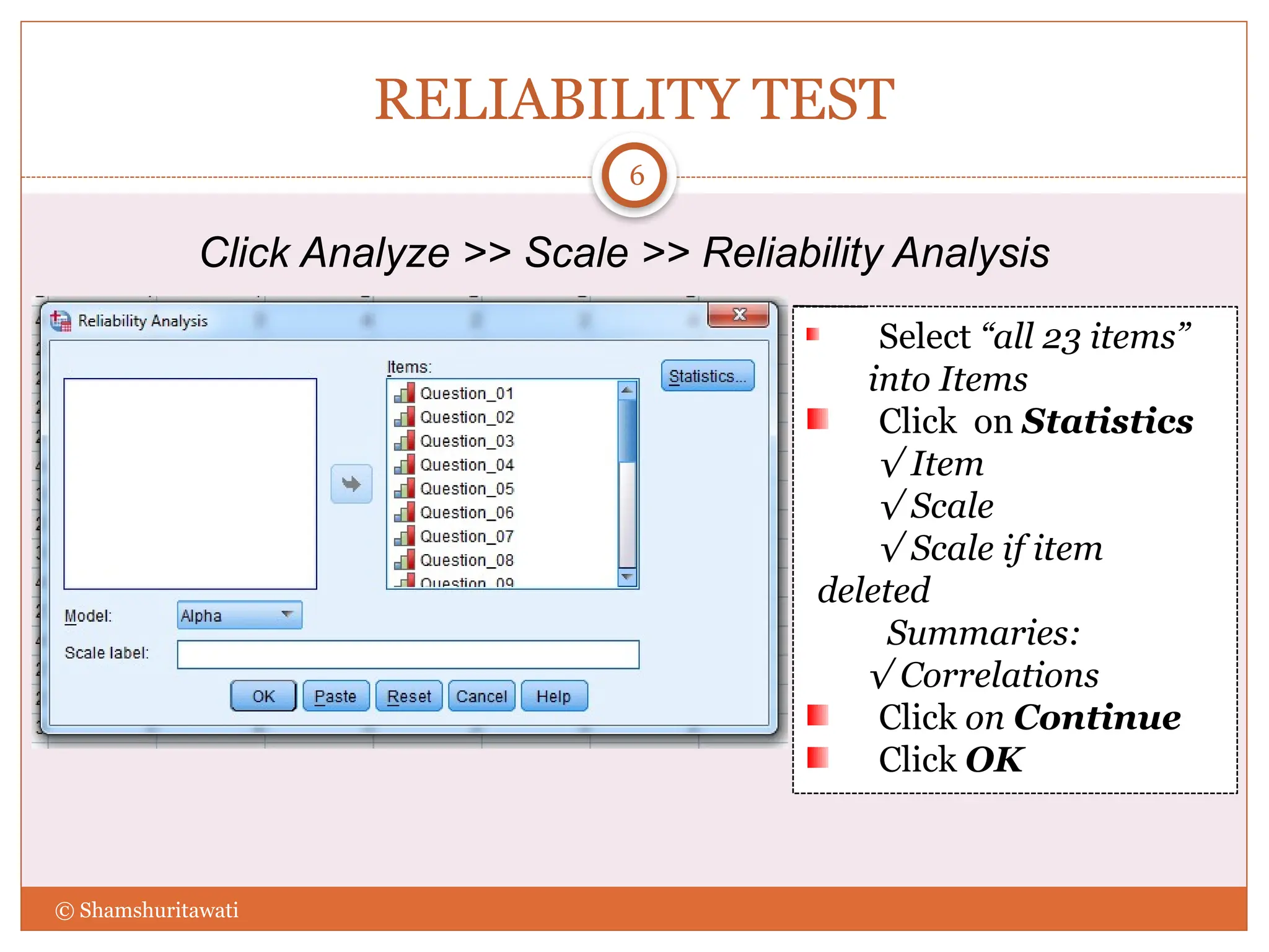 RELIABILITY TEST
6
Click Analyze >> Scale >> Reliability Analysis
Select “all 23 items”
into Items
Click on Statistics
√ Item
√ Scale
√ Scale if item
deleted
Summaries:
√ Correlations
Click on Continue
Click OK
© Shamshuritawati
 