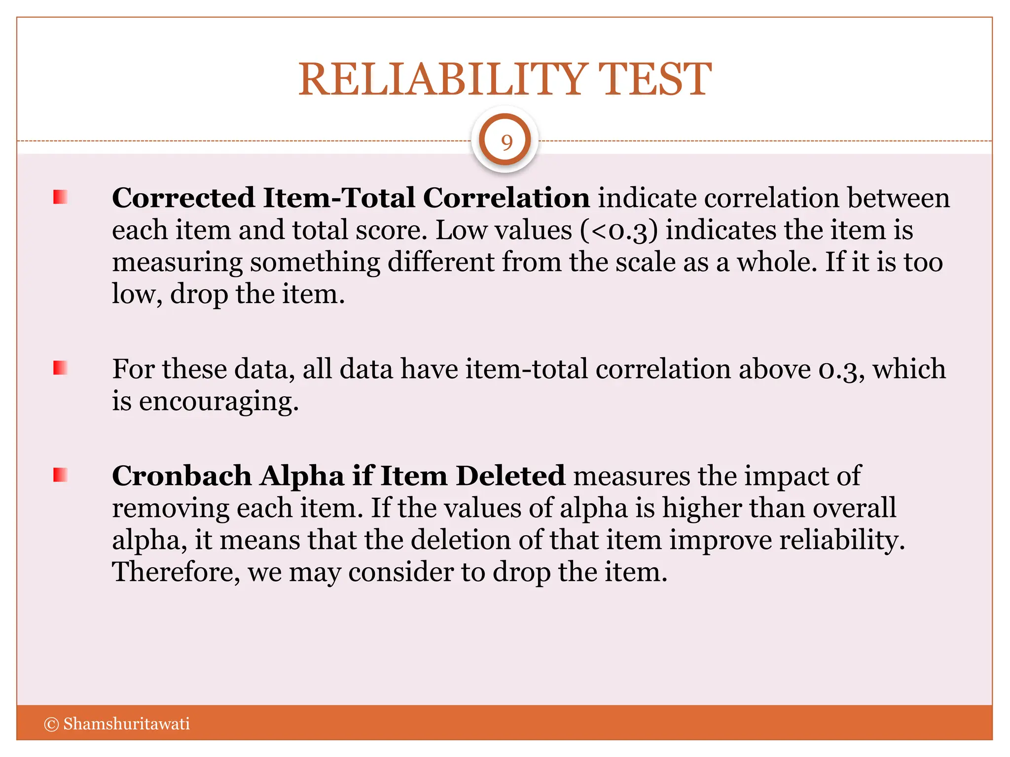 RELIABILITY TEST
Corrected Item-Total Correlation indicate correlation between
each item and total score. Low values (<0.3) indicates the item is
measuring something different from the scale as a whole. If it is too
low, drop the item.
For these data, all data have item-total correlation above 0.3, which
is encouraging.
Cronbach Alpha if Item Deleted measures the impact of
removing each item. If the values of alpha is higher than overall
alpha, it means that the deletion of that item improve reliability.
Therefore, we may consider to drop the item.
9
© Shamshuritawati
 