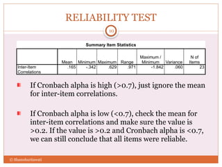 RELIABILITY TEST
If Cronbach alpha is high (>0.7), just ignore the mean
for inter-item correlations.
If Cronbach alpha is low (<0.7), check the mean for
inter-item correlations and make sure the value is
>0.2. If the value is >0.2 and Cronbach alpha is <0.7,
we can still conclude that all items were reliable.
10
© Shamshuritawati
Summary Item Statistics
Mean Minimum Maximum Range
Maximum /
Minimum Variance
N of
Items
Inter-Item
Correlations
.165 -.342 .629 .971 -1.842 .060 23
 