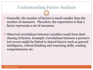 Understanding Factor Analysis
15
 Generally, the number of factors is much smaller than the
number of measures. Therefore, the expectation is that a
factor represents a set of measures.
 Observed correlations between variables result from their
sharing of factors. Example: Correlations between a person’s
test scores might be linked to shared factors such as general
intelligence, critical thinking and reasoning skills, reading
comprehension etc.
© Shamshuritawati
 