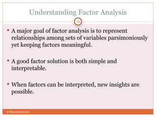 Understanding Factor Analysis
16
 A major goal of factor analysis is to represent
relationships among sets of variables parsimoniously
yet keeping factors meaningful.
 A good factor solution is both simple and
interpretable.
 When factors can be interpreted, new insights are
possible.
© Shamshuritawati
 
