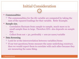 Initial Consideration
19
 Communalities
 The communalities for the ith variable are computed by taking the
sum of the squared loadings for that variable. Refer Example.
 Sample size.
o Correlation fluctuate from sample to sample, much more so in
small sample than in large. Therefore EFA also depends on sample
size.
o Collect from not < 50, preferably > 100:20 cases/variable
 Data Screening
 Look for at the intercorrelation between variables/items
 If our test questions/items measure the same underlying construct,
then we would expect them to correlate with each other because they
are measuring the same thing.
© Shamshuritawati
 