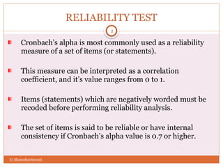 RELIABILITY TEST
Cronbach’s alpha is most commonly used as a reliability
measure of a set of items (or statements).
This measure can be interpreted as a correlation
coefficient, and it’s value ranges from 0 to 1.
Items (statements) which are negatively worded must be
recoded before performing reliability analysis.
The set of items is said to be reliable or have internal
consistency if Cronbach’s alpha value is 0.7 or higher.
2
© Shamshuritawati
 
