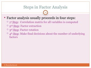 Steps in Factor Analysis
21
 Factor analysis usually proceeds in four steps:
 1st
Step: Correlation matrix for all variables is computed
 2nd
Step: Factor extraction
 3rd
Step: Factor rotation
 4th
Step: Make final decisions about the number of underlying
factors
© Shamshuritawati
 