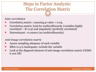 Steps in Factor Analysis:
The Correlation Matrix
Inter-correlation
Correlation matrix : scanning p-value < 0.05,
Correlation matrix: look for multicollinearity (variables highly
correlated – R>0.9) and singularity (perfectly correlated)
Determinant: >0.00001 (no multicollinearity)
Anti-image correlation matrix
Assess sampling adequacy of each variable
MSA<0.5 is inadequate: exclude the variable
Look at the diagonal element of anti-image correlation matrix if KMO
is not OK!
Department of Statistics
Ida Rosmini Othman
23
 