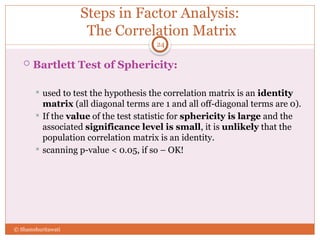 Steps in Factor Analysis:
The Correlation Matrix
 Bartlett Test of Sphericity:
 used to test the hypothesis the correlation matrix is an identity
matrix (all diagonal terms are 1 and all off-diagonal terms are 0).
 If the value of the test statistic for sphericity is large and the
associated significance level is small, it is unlikely that the
population correlation matrix is an identity.
 scanning p-value < 0.05, if so – OK!
24
© Shamshuritawati
 