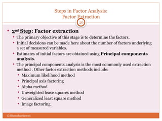 Steps in Factor Analysis:
Factor Extraction
26
 2nd
Step: Factor extraction
 The primary objective of this stage is to determine the factors.
 Initial decisions can be made here about the number of factors underlying
a set of measured variables.
 Estimates of initial factors are obtained using Principal components
analysis.
 The principal components analysis is the most commonly used extraction
method . Other factor extraction methods include:
 Maximum likelihood method
 Principal axis factoring
 Alpha method
 Unweighted lease squares method
 Generalized least square method
 Image factoring.
© Shamshuritawati
 