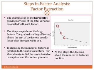 Steps in Factor Analysis:
Factor Extraction
 The examination of the Scree plot
provides a visual of the total variance
associated with each factor.
 The steep slope shows the large
factors. The gradual trailing off (scree)
shows the rest of the factors usually
lower than an eigen value of 1.
 In choosing the number of factors, in
addition to the statistical criteria, one
should make initial decisions based on
conceptual and theoretical grounds.
29
© Shamshuritawati
 At this stage, the decision
about the number of factors is
not final.
 
