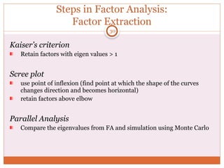Steps in Factor Analysis:
Factor Extraction
Kaiser’s criterion
Retain factors with eigen values > 1
Scree plot
use point of inflexion (find point at which the shape of the curves
changes direction and becomes horizontal)
retain factors above elbow
Parallel Analysis
Compare the eigenvalues from FA and simulation using Monte Carlo
30
 