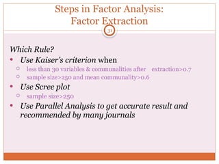 Steps in Factor Analysis:
Factor Extraction
Which Rule?
 Use Kaiser’s criterion when
 less than 30 variables & communalities after extraction>0.7
 sample size>250 and mean communality>0.6
 Use Scree plot
 sample size>250
 Use Parallel Analysis to get accurate result and
recommended by many journals
31
 