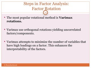 Steps in Factor Analysis:
Factor Rotation
 The most popular rotational method is Varimax
rotations.
 Varimax use orthogonal rotations yielding uncorrelated
factors/components.
 Varimax attempts to minimize the number of variables that
have high loadings on a factor. This enhances the
interpretability of the factors.
33
© Shamshuritawati
 