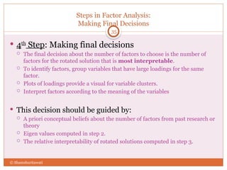 Steps in Factor Analysis:
Making Final Decisions
35
 4th
Step: Making final decisions
 The final decision about the number of factors to choose is the number of
factors for the rotated solution that is most interpretable.
 To identify factors, group variables that have large loadings for the same
factor.
 Plots of loadings provide a visual for variable clusters.
 Interpret factors according to the meaning of the variables
 This decision should be guided by:
 A priori conceptual beliefs about the number of factors from past research or
theory
 Eigen values computed in step 2.
 The relative interpretability of rotated solutions computed in step 3.
© Shamshuritawati
 