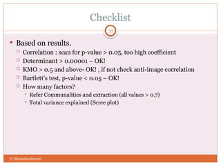 Checklist
37
 Based on results.
 Correlation : scan for p-value > 0.05, too high coefficient
 Determinant > 0.00001 – OK!
 KMO > 0.5 and above- OK! , if not check anti-image correlation
 Bartlett’s test, p-value < 0.05 – OK!
 How many factors?
 Refer Communalities and extraction (all values > 0.7)
 Total variance explained (Scree plot)
© Shamshuritawati
 