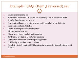 Example : SAQ. (Item 3 reversed).sav
1. Statistics makes me cry
2. My friends will think I'm stupid for not being able to cope with SPSS
3. Standard deviations excite me
4. I dream that Pearson is attacking me with correlation coefficients
5. I don't understand statistics
6. I have little experience of computers
7. All computers hate me
8. I have never been good at mathematics
9. My friends are better at statistics than me
10. Computers are useful only for playing games
11. I did badly at mathematics at school
12. People try to tell you that SPSS makes statistics easier to understand but it
doesn't
© Shamshuritawati
4
 