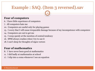 Example : SAQ. (Item 3 reversed).sav
Fear of computers
6. I have little experience of computers
7. All computers hate me
10. Computers are useful only for playing games
13. I worry that I will cause irreparable damage because of my incompetence with computers
14. Computers are out to get me
15. I weep openly at the mention of central tendency
16. SPSS always crashes when I try to use it
18. I can't sleep for thoughts of eigen vectors
Fear of mathematics
8. I have never been good at mathematics
11. I did badly at mathematics at school
17. I slip into a coma whenever I see an equation
© Shamshuritawati
40
 