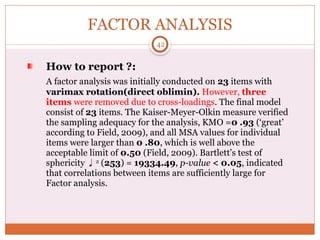 FACTOR ANALYSIS
How to report ?:
A factor analysis was initially conducted on 23 items with
varimax rotation(direct oblimin). However, three
items were removed due to cross-loadings. The final model
consist of 23 items. The Kaiser-Meyer-Olkin measure verified
the sampling adequacy for the analysis, KMO =0 .93 (‘great’
according to Field, 2009), and all MSA values for individual
items were larger than 0 .80, which is well above the
acceptable limit of 0.50 (Field, 2009). Bartlett’s test of
sphericity 2
(253) = 19334.49, p-value < 0.05, indicated
that correlations between items are sufficiently large for
Factor analysis.
42
 
