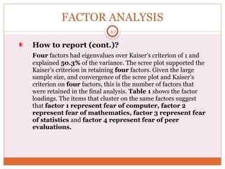 FACTOR ANALYSIS
How to report (cont.)?
Four factors had eigenvalues over Kaiser’s criterion of 1 and
explained 50.3% of the variance. The scree plot supported the
Kaiser’s criterion in retaining four factors. Given the large
sample size, and convergence of the scree plot and Kaiser’s
criterion on four factors, this is the number of factors that
were retained in the final analysis. Table 1 shows the factor
loadings. The items that cluster on the same factors suggest
that factor 1 represent fear of computer, factor 2
represent fear of mathematics, factor 3 represent fear
of statistics and factor 4 represent fear of peer
evaluations.
43
 