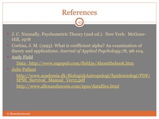 References
 J. C. Nunnally, Psychometric Theory (2nd ed.). New York: McGraw-
Hill, 1978
 Cortina, J. M. (1993). What is coefficient alpha? An examination of
theory and applications. Journal of Applied Psychology,78, 98-104.
 Andy Field
 Data : http://www.sagepub.com/field3e/Aboutthebook.htm
 Julie Pallant
 http://www.academia.dk/BiologiskAntropologi/Epidemiologi/PDF/
SPSS_Survival_Manual_Ver15.pdf
 http://www.allenandunwin.com/spss/datafiles.html
© Shamshuritawati
45
 