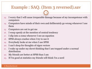 Example : SAQ. (Item 3 reversed).sav
13. I worry that I will cause irreparable damage because of my incompetence with
computers
14. Computers have minds of their own and deliberately go wrong whenever I use
them
15. Computers are out to get me
16. I weep openly at the mention of central tendency
17. I slip into a coma whenever I see an equation
18. SPSS always crashes when I try to use it
19. Everybody looks at me when I use SPSS
20. I can't sleep for thoughts of eigen vectors
21. I wake up under my duvet thinking that I am trapped under a normal
distribution
22. My friends are better at SPSS than I am
23. If I'm good at statistics my friends will think I'm a nerd
© Shamshuritawati
5
 