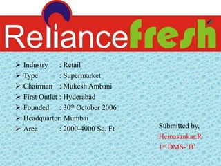  Industry : Retail
 Type : Supermarket
 Chairman : Mukesh Ambani
 First Outlet : Hyderabad
 Founded : 30th October 2006
 Headquarter: Mumbai
 Area : 2000-4000 Sq. Ft Submitted by,
Hemasankar.R
1st DMS-’B’
 