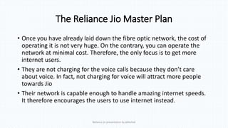 The Reliance Jio Master Plan
• Once you have already laid down the fibre optic network, the cost of
operating it is not very huge. On the contrary, you can operate the
network at minimal cost. Therefore, the only focus is to get more
internet users.
• They are not charging for the voice calls because they don’t care
about voice. In fact, not charging for voice will attract more people
towards Jio
• Their network is capable enough to handle amazing internet speeds.
It therefore encourages the users to use internet instead.
Reliance jio presentation by abhishek
 