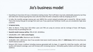 Jio’s business model
• Everything Jio have done till now is intended at making money. Their tariff plans may look unbelievably awesome, but they
will make more money by giving free voice calls than what the other companies make by charging you for it!
• In India, the monthly average revenue per user (ARPU) the current network providers get is around Rs. 150 per month.
That is the money they get on average from each user. If you spend over Rs250 per month, you are considered a high value
customer.
• In layman terms,
• After 31 March, if they have 120 million users and 70% are using Jio services and do recharge of basic 149 Rupees,
because they are providing free call.
• Seventh month revenue will be, 70% of 120 = 84 Million.
• 8,40,00,000 x 149 = 1251 crores Rupees
• Without Present offer, Maximum user 10 million.
• 10,00,000 x 149 = 149 Crores. Even if we consider total seven month revenue, 149 x 7 = 1043 Crores. Still it is less than one
month revenue (1251 Cr).
• Amount 1251 Crores is without including revenue generated with Jio Apps. it is good for initial few months. with best
quality and network coverage, users will increase with increasing revenue.. Ultimately quality matters and they have huge
audience.
Reliance jio presentation by abhishek
 